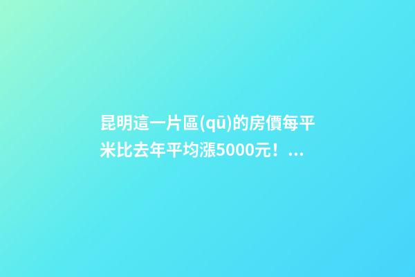 昆明這一片區(qū)的房價每平米比去年平均漲5000元！面對約談和調(diào)控，昆明房價會怎樣？